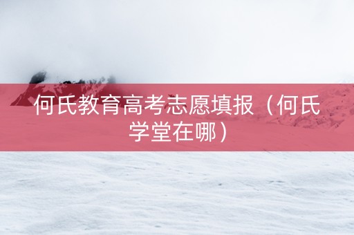 何氏教育高考志愿填报（何氏学堂在哪）