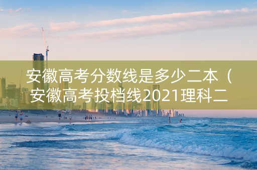 安徽高考分数线是多少二本（安徽高考投档线2021理科二本）