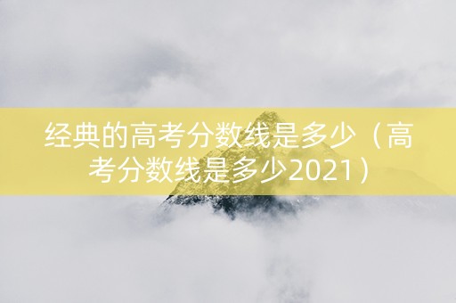 经典的高考分数线是多少（高考分数线是多少2021）
