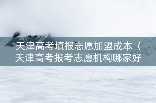 天津高考填报志愿加盟成本（天津高考报考志愿机构哪家好）