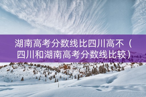 湖南高考分数线比四川高不（四川和湖南高考分数线比较）