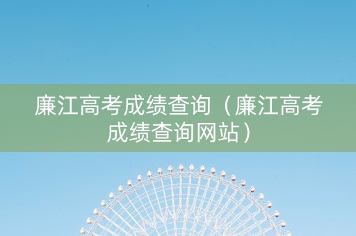 廉江高考成绩查询（廉江高考成绩查询网站）