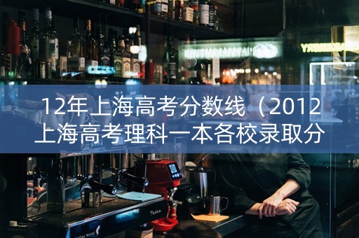 12年上海高考分数线（2012上海高考理科一本各校录取分数线）