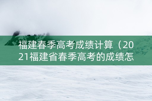 福建春季高考成绩计算（2021福建省春季高考的成绩怎么算）