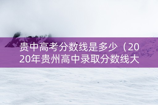 贵中高考分数线是多少（2020年贵州高中录取分数线大概要多少分）