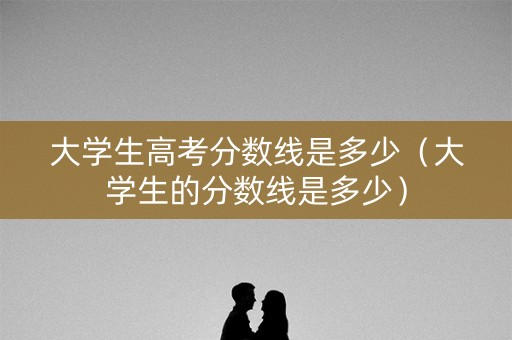 大学生高考分数线是多少（大学生的分数线是多少）
