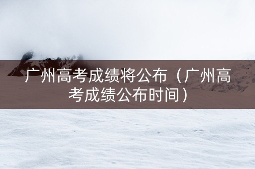 广州高考成绩将公布（广州高考成绩公布时间）