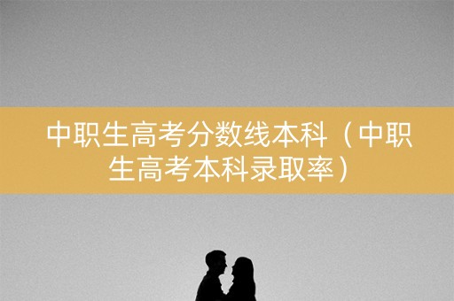 中职生高考分数线本科（中职生高考本科录取率）