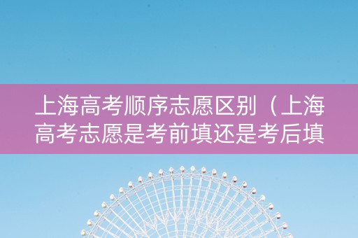 上海高考顺序志愿区别（上海高考志愿是考前填还是考后填）