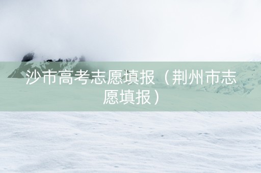 沙市高考志愿填报（荆州市志愿填报）