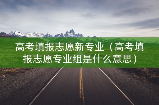 高考填报志愿新专业（高考填报志愿专业组是什么意思）