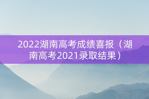 2022湖南高考成绩喜报（湖南高考2021录取结果）
