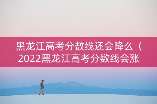 黑龙江高考分数线还会降么（2022黑龙江高考分数线会涨吗）