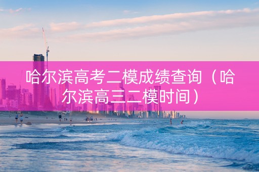 哈尔滨高考二模成绩查询（哈尔滨高三二模时间）