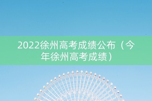 2022徐州高考成绩公布（今年徐州高考成绩）