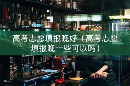 高考志愿填报晚好（高考志愿填报晚一些可以吗）