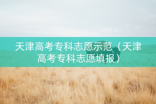 天津高考专科志愿示范（天津高考专科志愿填报）