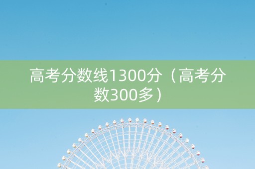 高考分数线1300分（高考分数300多）