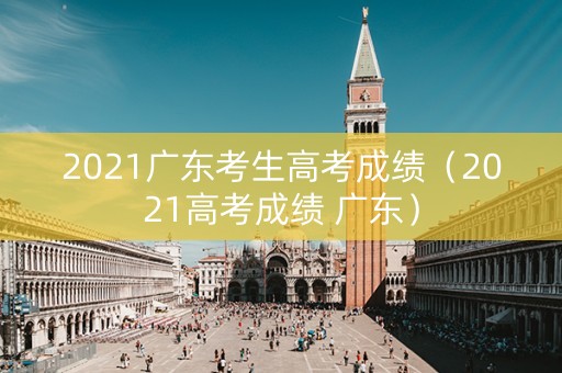 2021广东考生高考成绩（2021高考成绩 广东）