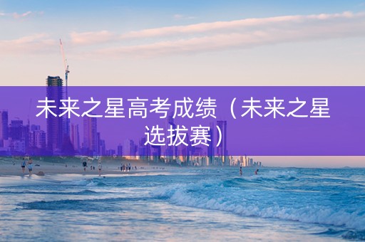未来之星高考成绩（未来之星选拔赛）