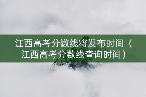 江西高考分数线将发布时间（江西高考分数线查询时间）