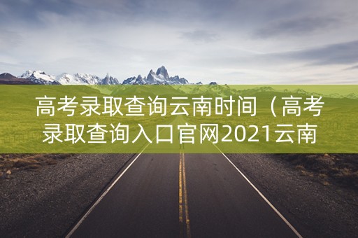 高考录取查询云南时间（高考录取查询入口官网2021云南）