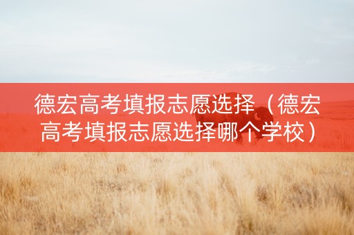 德宏高考填报志愿选择（德宏高考填报志愿选择哪个学校）