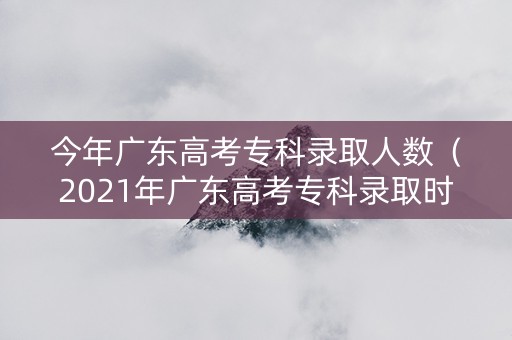 今年广东高考专科录取人数（2021年广东高考专科录取时间）