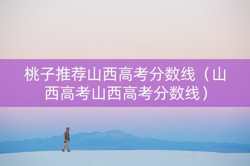 桃子推荐山西高考分数线（山西高考山西高考分数线）