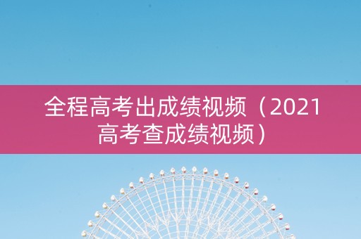 全程高考出成绩视频（2021高考查成绩视频）