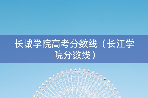 长城学院高考分数线（长江学院分数线）