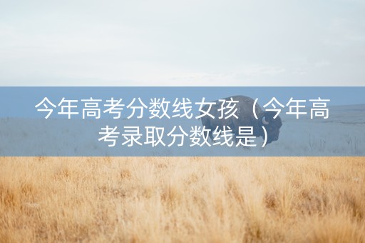 今年高考分数线女孩（今年高考录取分数线是）