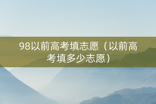 98以前高考填志愿（以前高考填多少志愿）