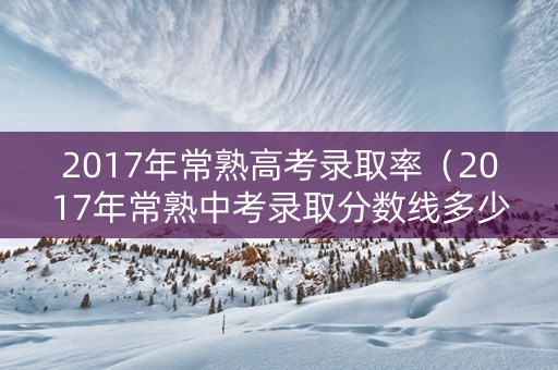 2017年常熟高考录取率（2017年常熟中考录取分数线多少）