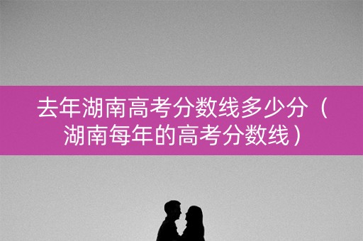 去年湖南高考分数线多少分（湖南每年的高考分数线）