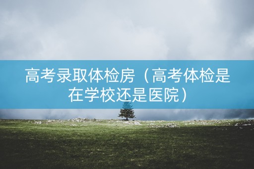 高考录取体检房（高考体检是在学校还是医院）