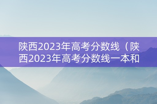 陕西2023年高考分数线（陕西2023年高考分数线一本和二本分数线多少）