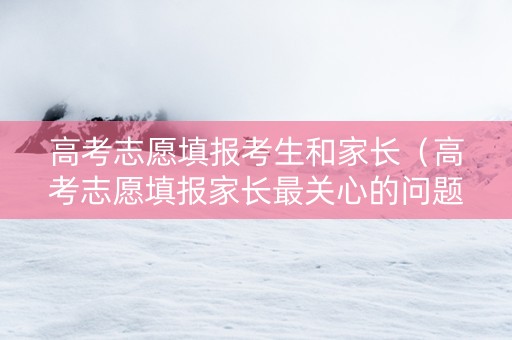 高考志愿填报考生和家长（高考志愿填报家长最关心的问题）