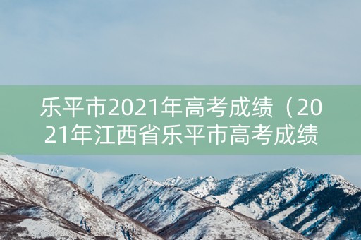 乐平市2021年高考成绩（2021年江西省乐平市高考成绩）