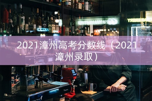 2021漳州高考分数线（2021漳州录取）