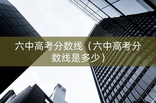 六中高考分数线（六中高考分数线是多少）