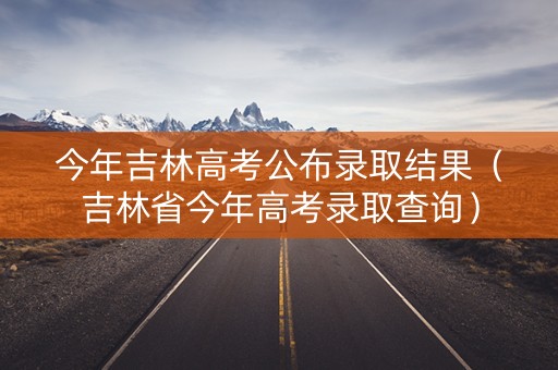 今年吉林高考公布录取结果（吉林省今年高考录取查询）