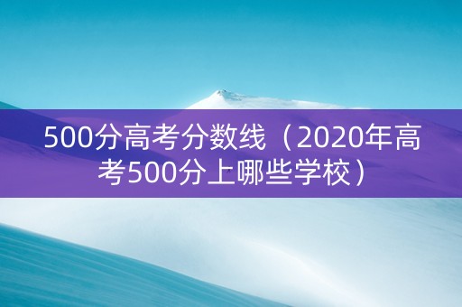 500分高考分数线（2020年高考500分上哪些学校）