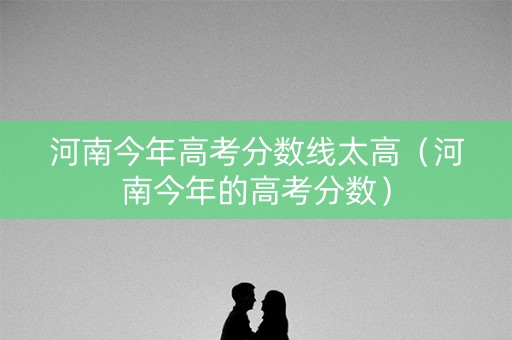 河南今年高考分数线太高（河南今年的高考分数）