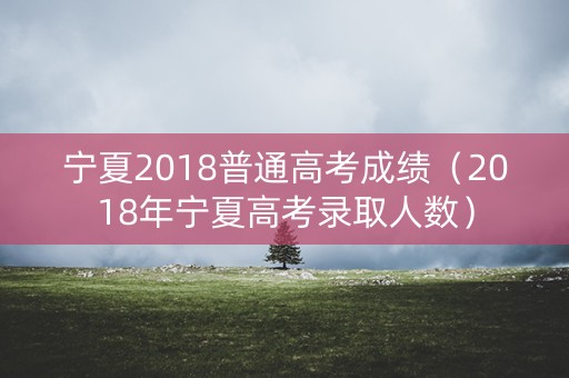 宁夏2018普通高考成绩（2018年宁夏高考录取人数）