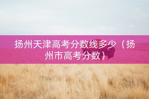 扬州天津高考分数线多少（扬州市高考分数）