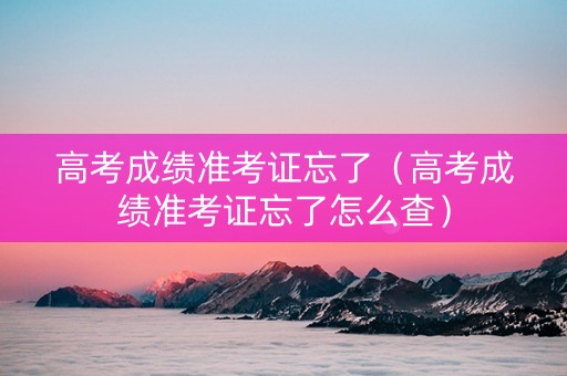 高考成绩准考证忘了（高考成绩准考证忘了怎么查）