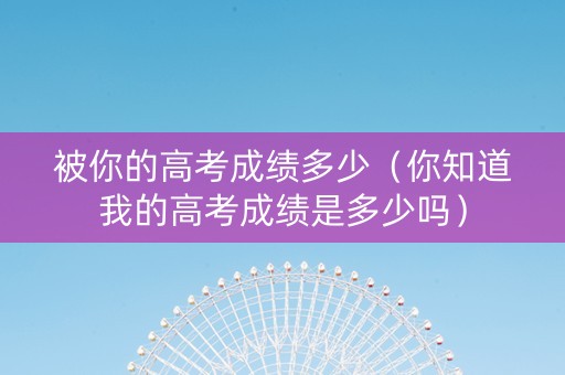 被你的高考成绩多少（你知道我的高考成绩是多少吗）