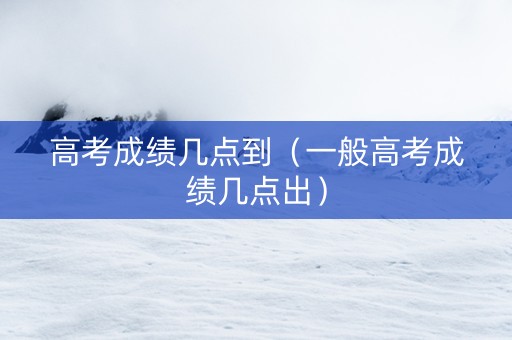 高考成绩几点到（一般高考成绩几点出）