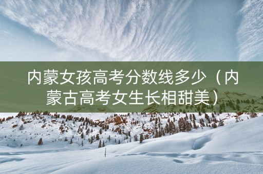 内蒙女孩高考分数线多少（内蒙古高考女生长相甜美）